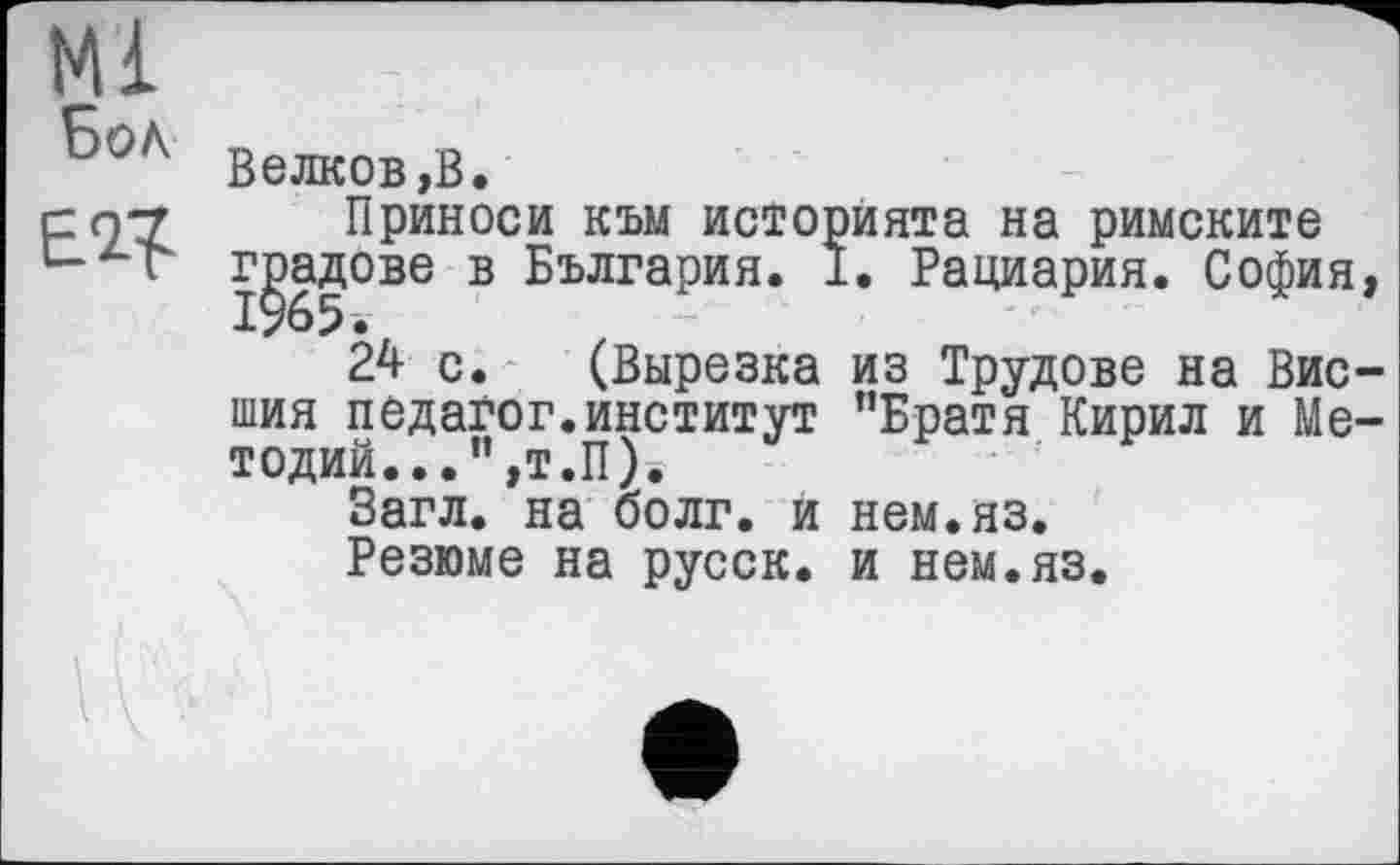 ﻿Бол
Велков,В.
Приноси към историята на римските градове в България. I. Рациария. София,
24 с. (Вырезка из Трудове на Внешня педагог.институт "Братя Кирил и Ме-тодий...”,т.П).
Загл. на болг. и нем.яз.
Резюме на русск. и нем.яз.